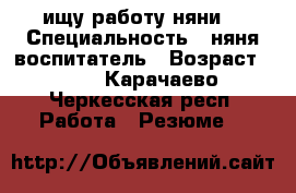 ищу работу няни. › Специальность ­ няня воспитатель › Возраст ­ 34 - Карачаево-Черкесская респ. Работа » Резюме   